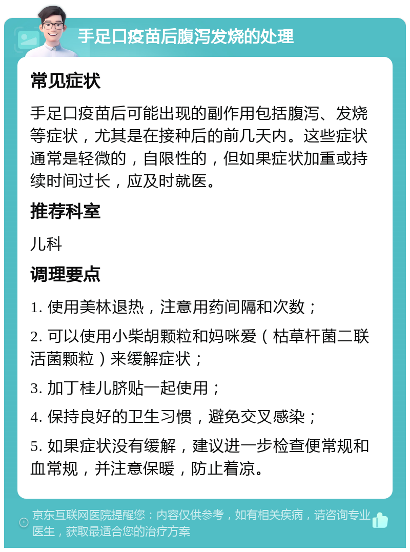 手足口疫苗后腹泻发烧的处理 常见症状 手足口疫苗后可能出现的副作用包括腹泻、发烧等症状，尤其是在接种后的前几天内。这些症状通常是轻微的，自限性的，但如果症状加重或持续时间过长，应及时就医。 推荐科室 儿科 调理要点 1. 使用美林退热，注意用药间隔和次数； 2. 可以使用小柴胡颗粒和妈咪爱（枯草杆菌二联活菌颗粒）来缓解症状； 3. 加丁桂儿脐贴一起使用； 4. 保持良好的卫生习惯，避免交叉感染； 5. 如果症状没有缓解，建议进一步检查便常规和血常规，并注意保暖，防止着凉。