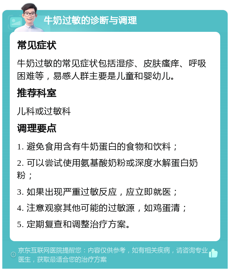 牛奶过敏的诊断与调理 常见症状 牛奶过敏的常见症状包括湿疹、皮肤瘙痒、呼吸困难等，易感人群主要是儿童和婴幼儿。 推荐科室 儿科或过敏科 调理要点 1. 避免食用含有牛奶蛋白的食物和饮料； 2. 可以尝试使用氨基酸奶粉或深度水解蛋白奶粉； 3. 如果出现严重过敏反应，应立即就医； 4. 注意观察其他可能的过敏源，如鸡蛋清； 5. 定期复查和调整治疗方案。