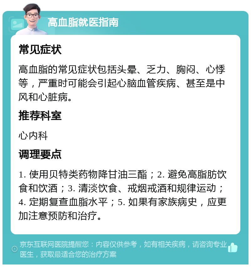 高血脂就医指南 常见症状 高血脂的常见症状包括头晕、乏力、胸闷、心悸等，严重时可能会引起心脑血管疾病、甚至是中风和心脏病。 推荐科室 心内科 调理要点 1. 使用贝特类药物降甘油三酯；2. 避免高脂肪饮食和饮酒；3. 清淡饮食、戒烟戒酒和规律运动；4. 定期复查血脂水平；5. 如果有家族病史，应更加注意预防和治疗。