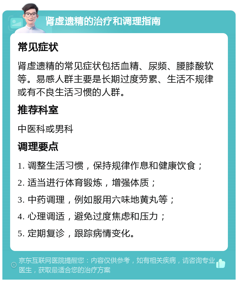 肾虚遗精的治疗和调理指南 常见症状 肾虚遗精的常见症状包括血精、尿频、腰膝酸软等。易感人群主要是长期过度劳累、生活不规律或有不良生活习惯的人群。 推荐科室 中医科或男科 调理要点 1. 调整生活习惯，保持规律作息和健康饮食； 2. 适当进行体育锻炼，增强体质； 3. 中药调理，例如服用六味地黄丸等； 4. 心理调适，避免过度焦虑和压力； 5. 定期复诊，跟踪病情变化。