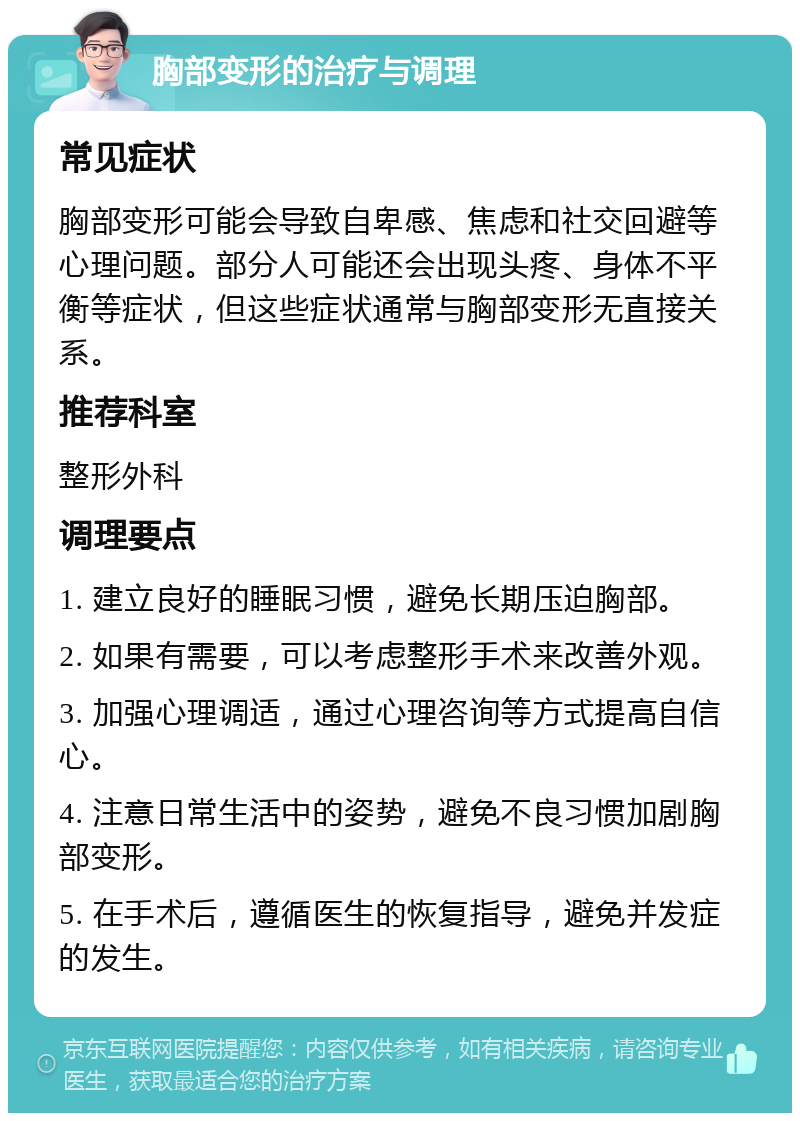 胸部变形的治疗与调理 常见症状 胸部变形可能会导致自卑感、焦虑和社交回避等心理问题。部分人可能还会出现头疼、身体不平衡等症状，但这些症状通常与胸部变形无直接关系。 推荐科室 整形外科 调理要点 1. 建立良好的睡眠习惯，避免长期压迫胸部。 2. 如果有需要，可以考虑整形手术来改善外观。 3. 加强心理调适，通过心理咨询等方式提高自信心。 4. 注意日常生活中的姿势，避免不良习惯加剧胸部变形。 5. 在手术后，遵循医生的恢复指导，避免并发症的发生。