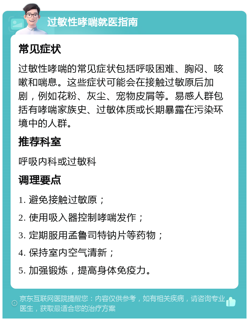 过敏性哮喘就医指南 常见症状 过敏性哮喘的常见症状包括呼吸困难、胸闷、咳嗽和喘息。这些症状可能会在接触过敏原后加剧，例如花粉、灰尘、宠物皮屑等。易感人群包括有哮喘家族史、过敏体质或长期暴露在污染环境中的人群。 推荐科室 呼吸内科或过敏科 调理要点 1. 避免接触过敏原； 2. 使用吸入器控制哮喘发作； 3. 定期服用孟鲁司特钠片等药物； 4. 保持室内空气清新； 5. 加强锻炼，提高身体免疫力。