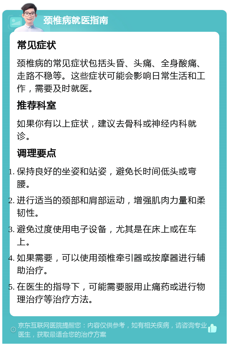 颈椎病就医指南 常见症状 颈椎病的常见症状包括头昏、头痛、全身酸痛、走路不稳等。这些症状可能会影响日常生活和工作，需要及时就医。 推荐科室 如果你有以上症状，建议去骨科或神经内科就诊。 调理要点 保持良好的坐姿和站姿，避免长时间低头或弯腰。 进行适当的颈部和肩部运动，增强肌肉力量和柔韧性。 避免过度使用电子设备，尤其是在床上或在车上。 如果需要，可以使用颈椎牵引器或按摩器进行辅助治疗。 在医生的指导下，可能需要服用止痛药或进行物理治疗等治疗方法。