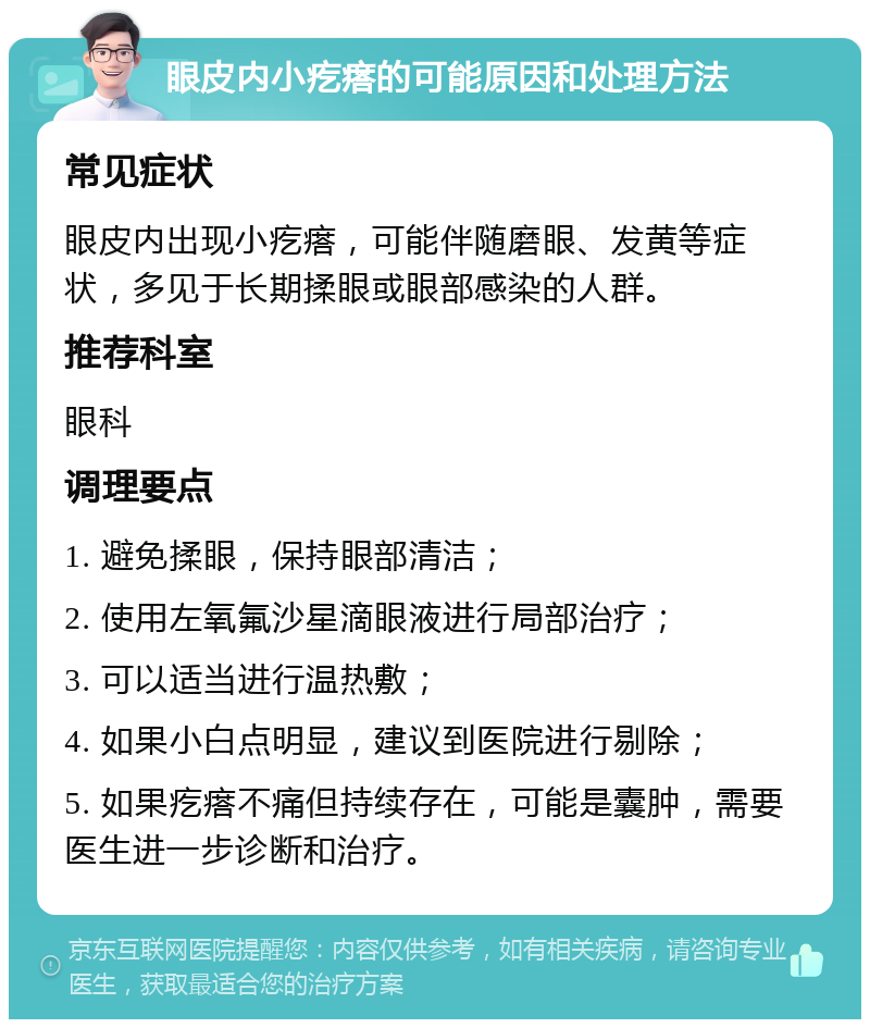 眼皮内小疙瘩的可能原因和处理方法 常见症状 眼皮内出现小疙瘩，可能伴随磨眼、发黄等症状，多见于长期揉眼或眼部感染的人群。 推荐科室 眼科 调理要点 1. 避免揉眼，保持眼部清洁； 2. 使用左氧氟沙星滴眼液进行局部治疗； 3. 可以适当进行温热敷； 4. 如果小白点明显，建议到医院进行剔除； 5. 如果疙瘩不痛但持续存在，可能是囊肿，需要医生进一步诊断和治疗。