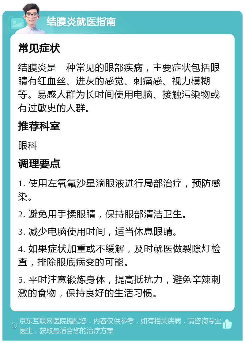 结膜炎就医指南 常见症状 结膜炎是一种常见的眼部疾病，主要症状包括眼睛有红血丝、进灰的感觉、刺痛感、视力模糊等。易感人群为长时间使用电脑、接触污染物或有过敏史的人群。 推荐科室 眼科 调理要点 1. 使用左氧氟沙星滴眼液进行局部治疗，预防感染。 2. 避免用手揉眼睛，保持眼部清洁卫生。 3. 减少电脑使用时间，适当休息眼睛。 4. 如果症状加重或不缓解，及时就医做裂隙灯检查，排除眼底病变的可能。 5. 平时注意锻炼身体，提高抵抗力，避免辛辣刺激的食物，保持良好的生活习惯。