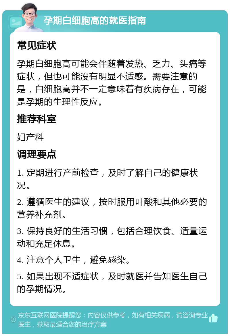 孕期白细胞高的就医指南 常见症状 孕期白细胞高可能会伴随着发热、乏力、头痛等症状，但也可能没有明显不适感。需要注意的是，白细胞高并不一定意味着有疾病存在，可能是孕期的生理性反应。 推荐科室 妇产科 调理要点 1. 定期进行产前检查，及时了解自己的健康状况。 2. 遵循医生的建议，按时服用叶酸和其他必要的营养补充剂。 3. 保持良好的生活习惯，包括合理饮食、适量运动和充足休息。 4. 注意个人卫生，避免感染。 5. 如果出现不适症状，及时就医并告知医生自己的孕期情况。