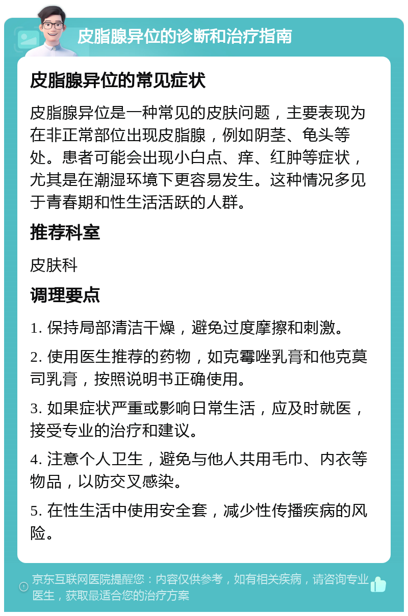 皮脂腺异位的诊断和治疗指南 皮脂腺异位的常见症状 皮脂腺异位是一种常见的皮肤问题，主要表现为在非正常部位出现皮脂腺，例如阴茎、龟头等处。患者可能会出现小白点、痒、红肿等症状，尤其是在潮湿环境下更容易发生。这种情况多见于青春期和性生活活跃的人群。 推荐科室 皮肤科 调理要点 1. 保持局部清洁干燥，避免过度摩擦和刺激。 2. 使用医生推荐的药物，如克霉唑乳膏和他克莫司乳膏，按照说明书正确使用。 3. 如果症状严重或影响日常生活，应及时就医，接受专业的治疗和建议。 4. 注意个人卫生，避免与他人共用毛巾、内衣等物品，以防交叉感染。 5. 在性生活中使用安全套，减少性传播疾病的风险。