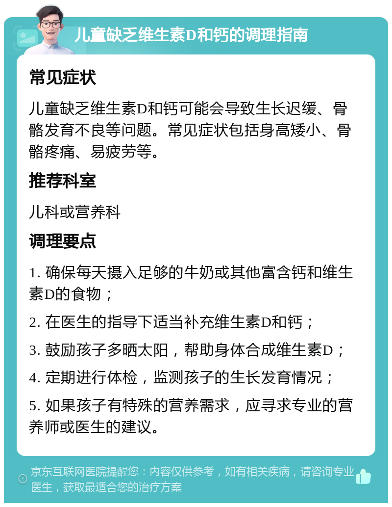 儿童缺乏维生素D和钙的调理指南 常见症状 儿童缺乏维生素D和钙可能会导致生长迟缓、骨骼发育不良等问题。常见症状包括身高矮小、骨骼疼痛、易疲劳等。 推荐科室 儿科或营养科 调理要点 1. 确保每天摄入足够的牛奶或其他富含钙和维生素D的食物； 2. 在医生的指导下适当补充维生素D和钙； 3. 鼓励孩子多晒太阳，帮助身体合成维生素D； 4. 定期进行体检，监测孩子的生长发育情况； 5. 如果孩子有特殊的营养需求，应寻求专业的营养师或医生的建议。