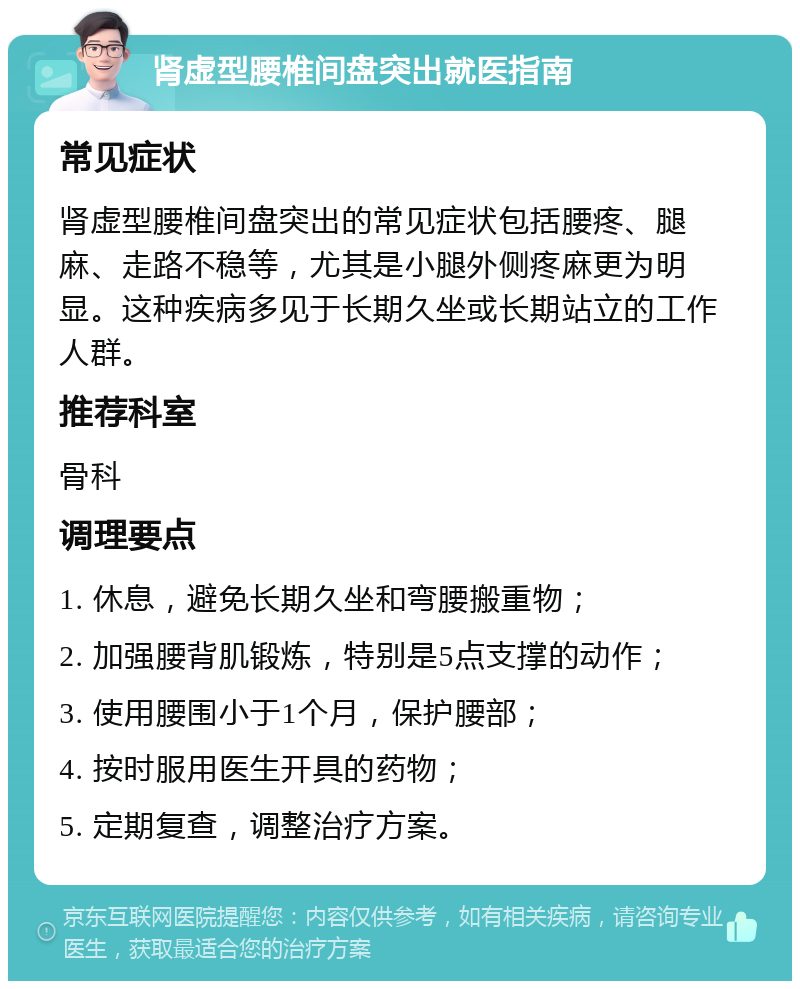 肾虚型腰椎间盘突出就医指南 常见症状 肾虚型腰椎间盘突出的常见症状包括腰疼、腿麻、走路不稳等，尤其是小腿外侧疼麻更为明显。这种疾病多见于长期久坐或长期站立的工作人群。 推荐科室 骨科 调理要点 1. 休息，避免长期久坐和弯腰搬重物； 2. 加强腰背肌锻炼，特别是5点支撑的动作； 3. 使用腰围小于1个月，保护腰部； 4. 按时服用医生开具的药物； 5. 定期复查，调整治疗方案。