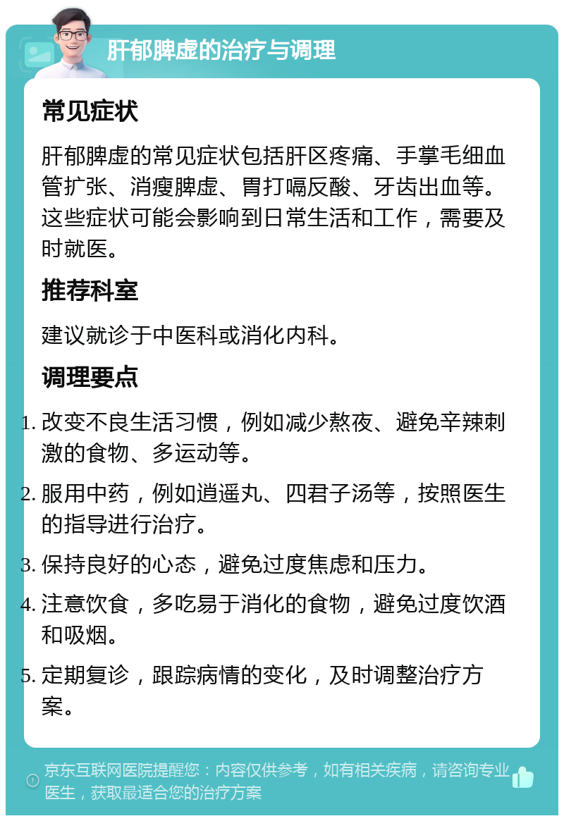 肝郁脾虚的治疗与调理 常见症状 肝郁脾虚的常见症状包括肝区疼痛、手掌毛细血管扩张、消瘦脾虚、胃打嗝反酸、牙齿出血等。这些症状可能会影响到日常生活和工作，需要及时就医。 推荐科室 建议就诊于中医科或消化内科。 调理要点 改变不良生活习惯，例如减少熬夜、避免辛辣刺激的食物、多运动等。 服用中药，例如逍遥丸、四君子汤等，按照医生的指导进行治疗。 保持良好的心态，避免过度焦虑和压力。 注意饮食，多吃易于消化的食物，避免过度饮酒和吸烟。 定期复诊，跟踪病情的变化，及时调整治疗方案。