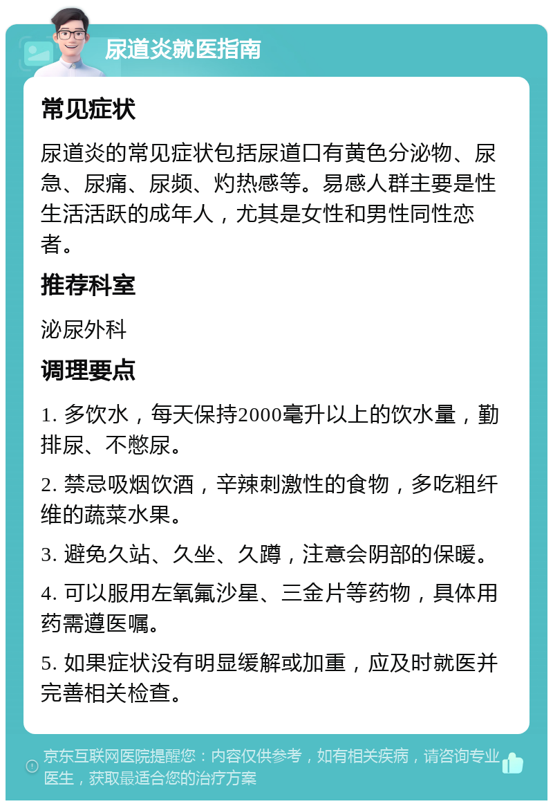 尿道炎就医指南 常见症状 尿道炎的常见症状包括尿道口有黄色分泌物、尿急、尿痛、尿频、灼热感等。易感人群主要是性生活活跃的成年人，尤其是女性和男性同性恋者。 推荐科室 泌尿外科 调理要点 1. 多饮水，每天保持2000毫升以上的饮水量，勤排尿、不憋尿。 2. 禁忌吸烟饮酒，辛辣刺激性的食物，多吃粗纤维的蔬菜水果。 3. 避免久站、久坐、久蹲，注意会阴部的保暖。 4. 可以服用左氧氟沙星、三金片等药物，具体用药需遵医嘱。 5. 如果症状没有明显缓解或加重，应及时就医并完善相关检查。