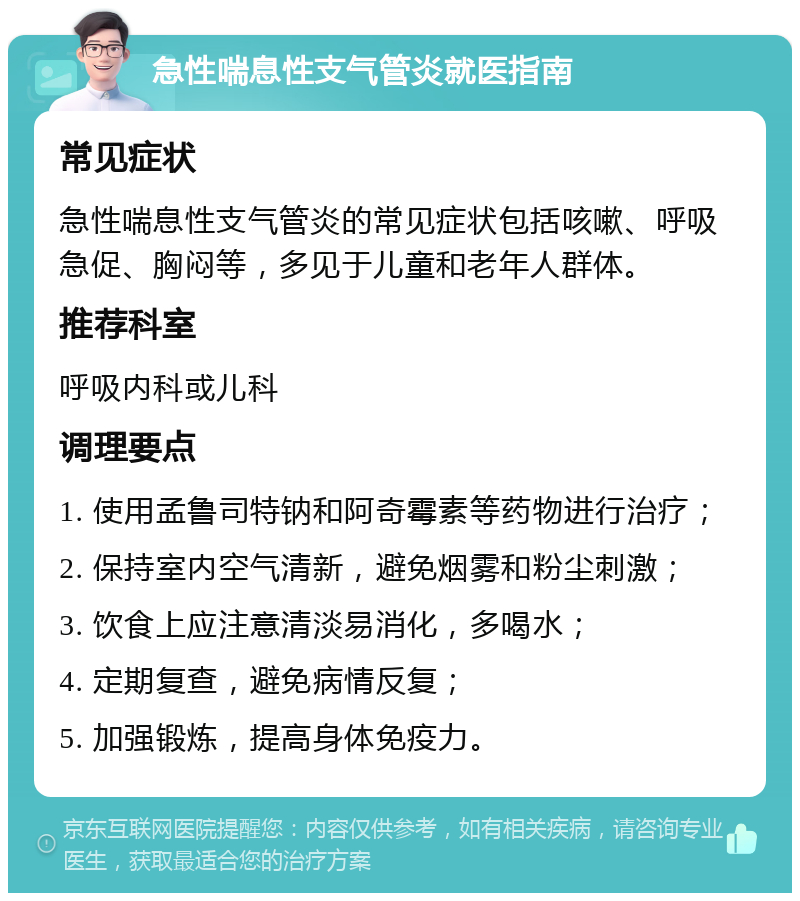 急性喘息性支气管炎就医指南 常见症状 急性喘息性支气管炎的常见症状包括咳嗽、呼吸急促、胸闷等，多见于儿童和老年人群体。 推荐科室 呼吸内科或儿科 调理要点 1. 使用孟鲁司特钠和阿奇霉素等药物进行治疗； 2. 保持室内空气清新，避免烟雾和粉尘刺激； 3. 饮食上应注意清淡易消化，多喝水； 4. 定期复查，避免病情反复； 5. 加强锻炼，提高身体免疫力。