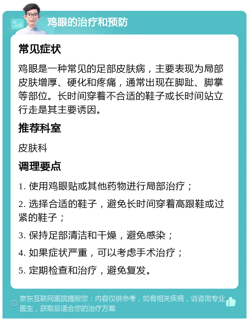 鸡眼的治疗和预防 常见症状 鸡眼是一种常见的足部皮肤病，主要表现为局部皮肤增厚、硬化和疼痛，通常出现在脚趾、脚掌等部位。长时间穿着不合适的鞋子或长时间站立行走是其主要诱因。 推荐科室 皮肤科 调理要点 1. 使用鸡眼贴或其他药物进行局部治疗； 2. 选择合适的鞋子，避免长时间穿着高跟鞋或过紧的鞋子； 3. 保持足部清洁和干燥，避免感染； 4. 如果症状严重，可以考虑手术治疗； 5. 定期检查和治疗，避免复发。