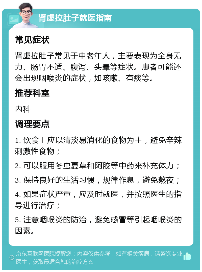 肾虚拉肚子就医指南 常见症状 肾虚拉肚子常见于中老年人，主要表现为全身无力、肠胃不适、腹泻、头晕等症状。患者可能还会出现咽喉炎的症状，如咳嗽、有痰等。 推荐科室 内科 调理要点 1. 饮食上应以清淡易消化的食物为主，避免辛辣刺激性食物； 2. 可以服用冬虫夏草和阿胶等中药来补充体力； 3. 保持良好的生活习惯，规律作息，避免熬夜； 4. 如果症状严重，应及时就医，并按照医生的指导进行治疗； 5. 注意咽喉炎的防治，避免感冒等引起咽喉炎的因素。