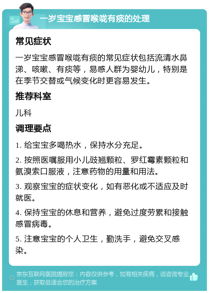 一岁宝宝感冒喉咙有痰的处理 常见症状 一岁宝宝感冒喉咙有痰的常见症状包括流清水鼻涕、咳嗽、有痰等，易感人群为婴幼儿，特别是在季节交替或气候变化时更容易发生。 推荐科室 儿科 调理要点 1. 给宝宝多喝热水，保持水分充足。 2. 按照医嘱服用小儿豉翘颗粒、罗红霉素颗粒和氨溴索口服液，注意药物的用量和用法。 3. 观察宝宝的症状变化，如有恶化或不适应及时就医。 4. 保持宝宝的休息和营养，避免过度劳累和接触感冒病毒。 5. 注意宝宝的个人卫生，勤洗手，避免交叉感染。