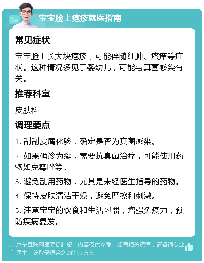 宝宝脸上疱疹就医指南 常见症状 宝宝脸上长大块疱疹，可能伴随红肿、瘙痒等症状。这种情况多见于婴幼儿，可能与真菌感染有关。 推荐科室 皮肤科 调理要点 1. 刮刮皮屑化验，确定是否为真菌感染。 2. 如果确诊为癣，需要抗真菌治疗，可能使用药物如克霉唑等。 3. 避免乱用药物，尤其是未经医生指导的药物。 4. 保持皮肤清洁干燥，避免摩擦和刺激。 5. 注意宝宝的饮食和生活习惯，增强免疫力，预防疾病复发。