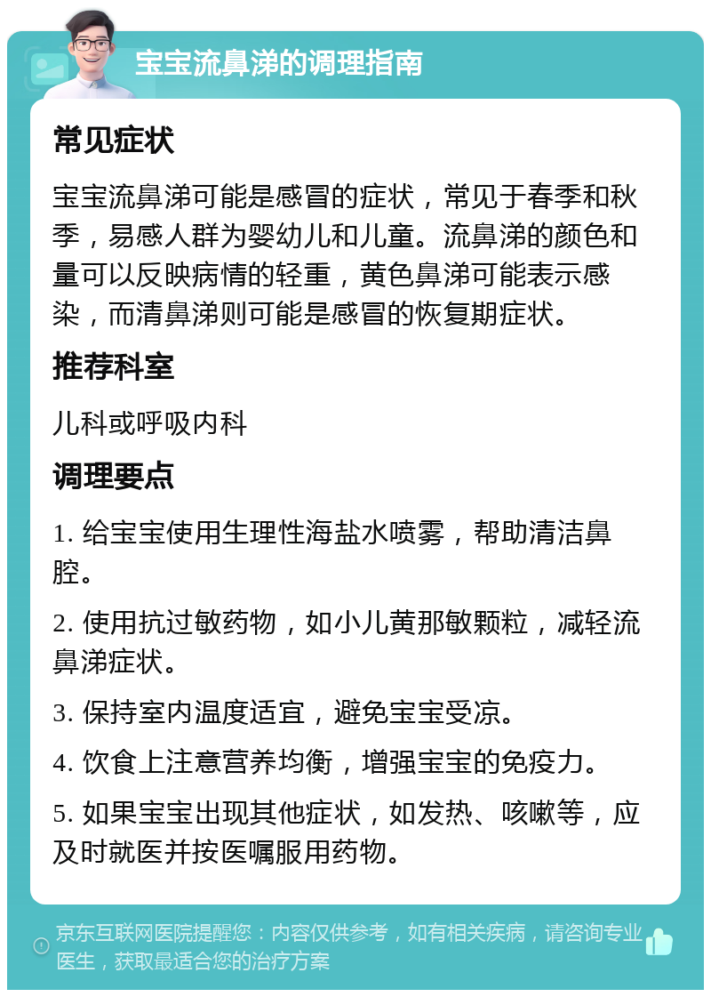 宝宝流鼻涕的调理指南 常见症状 宝宝流鼻涕可能是感冒的症状，常见于春季和秋季，易感人群为婴幼儿和儿童。流鼻涕的颜色和量可以反映病情的轻重，黄色鼻涕可能表示感染，而清鼻涕则可能是感冒的恢复期症状。 推荐科室 儿科或呼吸内科 调理要点 1. 给宝宝使用生理性海盐水喷雾，帮助清洁鼻腔。 2. 使用抗过敏药物，如小儿黄那敏颗粒，减轻流鼻涕症状。 3. 保持室内温度适宜，避免宝宝受凉。 4. 饮食上注意营养均衡，增强宝宝的免疫力。 5. 如果宝宝出现其他症状，如发热、咳嗽等，应及时就医并按医嘱服用药物。