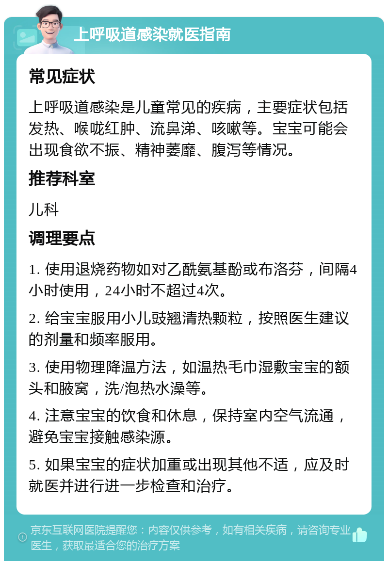 上呼吸道感染就医指南 常见症状 上呼吸道感染是儿童常见的疾病，主要症状包括发热、喉咙红肿、流鼻涕、咳嗽等。宝宝可能会出现食欲不振、精神萎靡、腹泻等情况。 推荐科室 儿科 调理要点 1. 使用退烧药物如对乙酰氨基酚或布洛芬，间隔4小时使用，24小时不超过4次。 2. 给宝宝服用小儿豉翘清热颗粒，按照医生建议的剂量和频率服用。 3. 使用物理降温方法，如温热毛巾湿敷宝宝的额头和腋窝，洗/泡热水澡等。 4. 注意宝宝的饮食和休息，保持室内空气流通，避免宝宝接触感染源。 5. 如果宝宝的症状加重或出现其他不适，应及时就医并进行进一步检查和治疗。