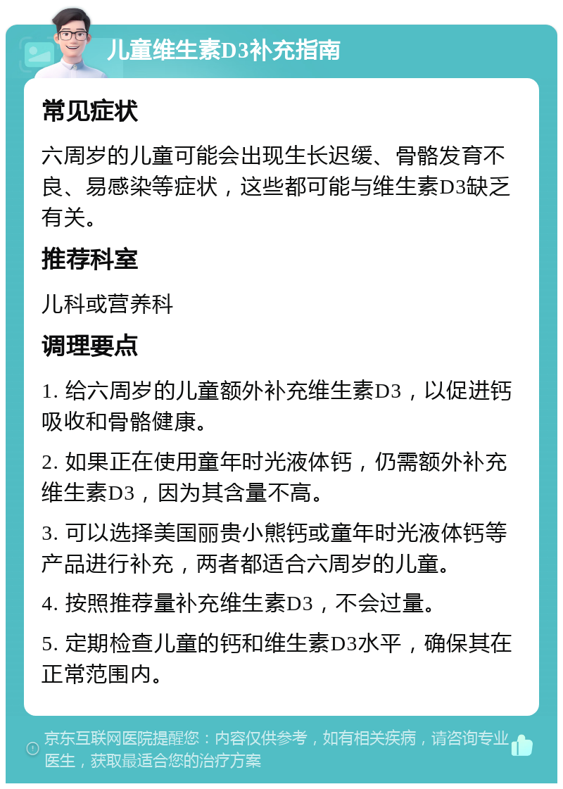 儿童维生素D3补充指南 常见症状 六周岁的儿童可能会出现生长迟缓、骨骼发育不良、易感染等症状，这些都可能与维生素D3缺乏有关。 推荐科室 儿科或营养科 调理要点 1. 给六周岁的儿童额外补充维生素D3，以促进钙吸收和骨骼健康。 2. 如果正在使用童年时光液体钙，仍需额外补充维生素D3，因为其含量不高。 3. 可以选择美国丽贵小熊钙或童年时光液体钙等产品进行补充，两者都适合六周岁的儿童。 4. 按照推荐量补充维生素D3，不会过量。 5. 定期检查儿童的钙和维生素D3水平，确保其在正常范围内。