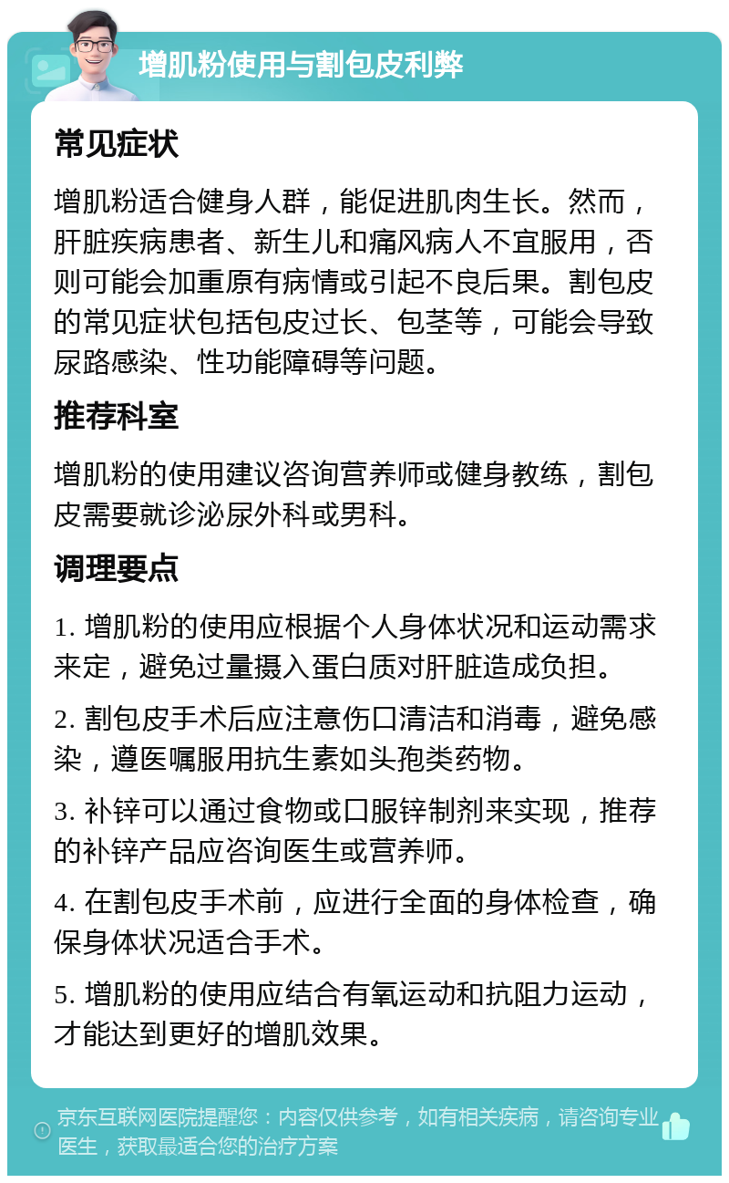 增肌粉使用与割包皮利弊 常见症状 增肌粉适合健身人群，能促进肌肉生长。然而，肝脏疾病患者、新生儿和痛风病人不宜服用，否则可能会加重原有病情或引起不良后果。割包皮的常见症状包括包皮过长、包茎等，可能会导致尿路感染、性功能障碍等问题。 推荐科室 增肌粉的使用建议咨询营养师或健身教练，割包皮需要就诊泌尿外科或男科。 调理要点 1. 增肌粉的使用应根据个人身体状况和运动需求来定，避免过量摄入蛋白质对肝脏造成负担。 2. 割包皮手术后应注意伤口清洁和消毒，避免感染，遵医嘱服用抗生素如头孢类药物。 3. 补锌可以通过食物或口服锌制剂来实现，推荐的补锌产品应咨询医生或营养师。 4. 在割包皮手术前，应进行全面的身体检查，确保身体状况适合手术。 5. 增肌粉的使用应结合有氧运动和抗阻力运动，才能达到更好的增肌效果。