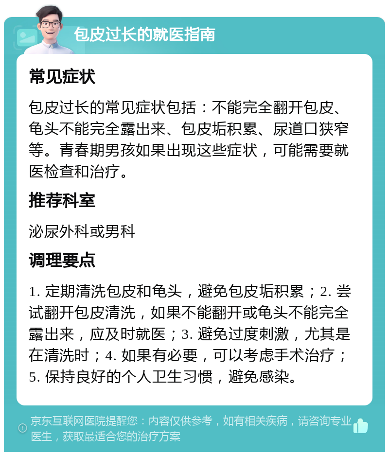 包皮过长的就医指南 常见症状 包皮过长的常见症状包括：不能完全翻开包皮、龟头不能完全露出来、包皮垢积累、尿道口狭窄等。青春期男孩如果出现这些症状，可能需要就医检查和治疗。 推荐科室 泌尿外科或男科 调理要点 1. 定期清洗包皮和龟头，避免包皮垢积累；2. 尝试翻开包皮清洗，如果不能翻开或龟头不能完全露出来，应及时就医；3. 避免过度刺激，尤其是在清洗时；4. 如果有必要，可以考虑手术治疗；5. 保持良好的个人卫生习惯，避免感染。