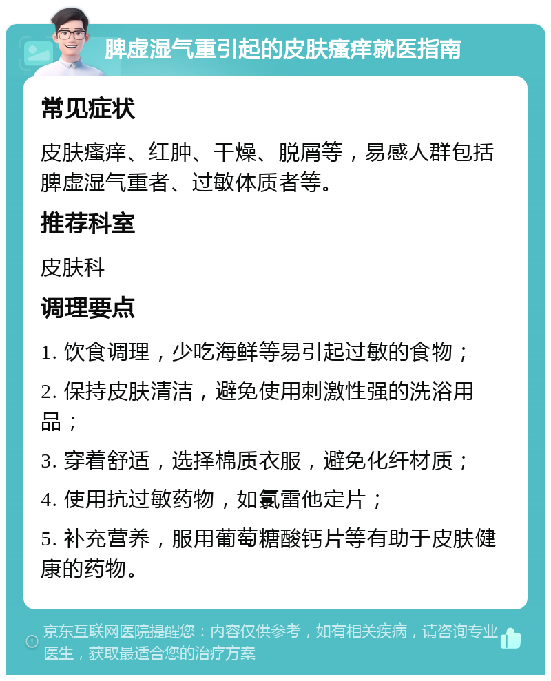 脾虚湿气重引起的皮肤瘙痒就医指南 常见症状 皮肤瘙痒、红肿、干燥、脱屑等，易感人群包括脾虚湿气重者、过敏体质者等。 推荐科室 皮肤科 调理要点 1. 饮食调理，少吃海鲜等易引起过敏的食物； 2. 保持皮肤清洁，避免使用刺激性强的洗浴用品； 3. 穿着舒适，选择棉质衣服，避免化纤材质； 4. 使用抗过敏药物，如氯雷他定片； 5. 补充营养，服用葡萄糖酸钙片等有助于皮肤健康的药物。