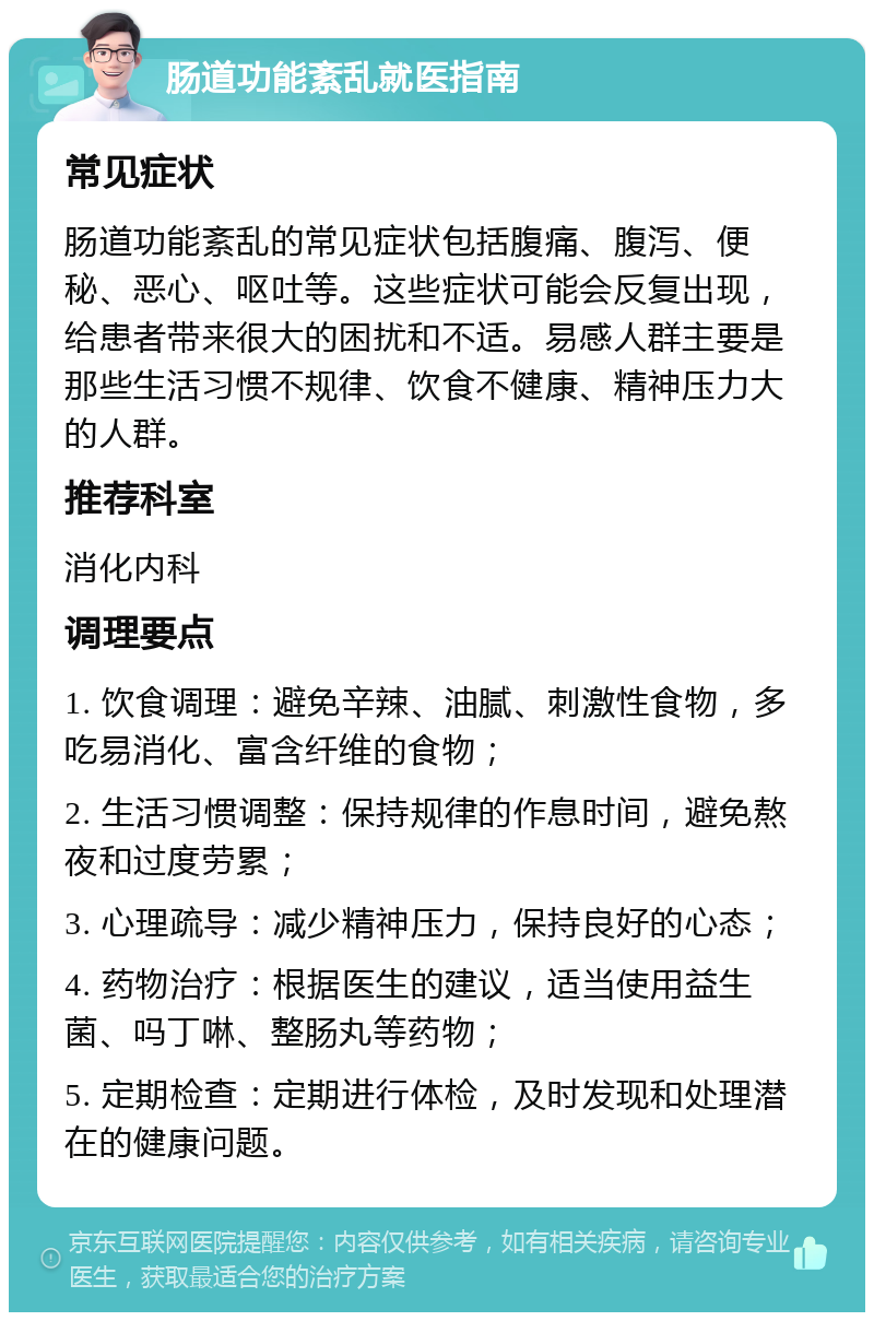 肠道功能紊乱就医指南 常见症状 肠道功能紊乱的常见症状包括腹痛、腹泻、便秘、恶心、呕吐等。这些症状可能会反复出现，给患者带来很大的困扰和不适。易感人群主要是那些生活习惯不规律、饮食不健康、精神压力大的人群。 推荐科室 消化内科 调理要点 1. 饮食调理：避免辛辣、油腻、刺激性食物，多吃易消化、富含纤维的食物； 2. 生活习惯调整：保持规律的作息时间，避免熬夜和过度劳累； 3. 心理疏导：减少精神压力，保持良好的心态； 4. 药物治疗：根据医生的建议，适当使用益生菌、吗丁啉、整肠丸等药物； 5. 定期检查：定期进行体检，及时发现和处理潜在的健康问题。