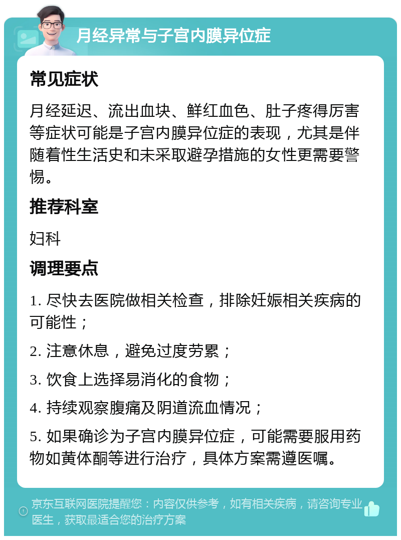 月经异常与子宫内膜异位症 常见症状 月经延迟、流出血块、鲜红血色、肚子疼得厉害等症状可能是子宫内膜异位症的表现，尤其是伴随着性生活史和未采取避孕措施的女性更需要警惕。 推荐科室 妇科 调理要点 1. 尽快去医院做相关检查，排除妊娠相关疾病的可能性； 2. 注意休息，避免过度劳累； 3. 饮食上选择易消化的食物； 4. 持续观察腹痛及阴道流血情况； 5. 如果确诊为子宫内膜异位症，可能需要服用药物如黄体酮等进行治疗，具体方案需遵医嘱。