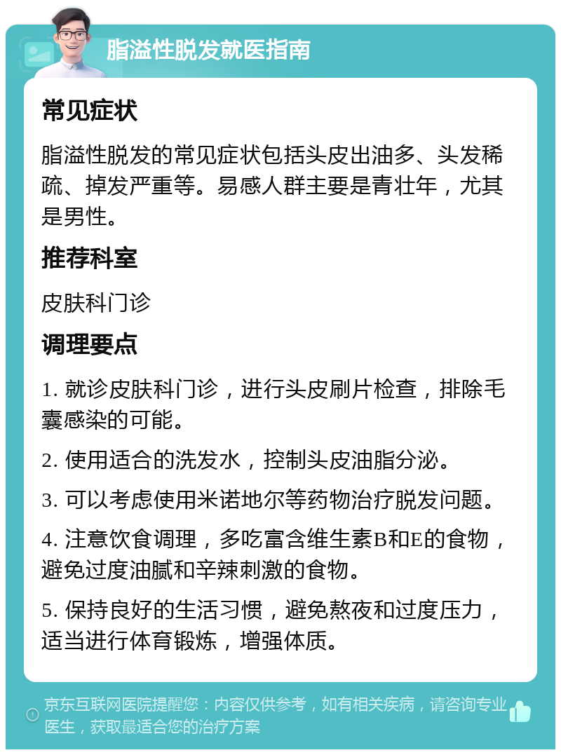 脂溢性脱发就医指南 常见症状 脂溢性脱发的常见症状包括头皮出油多、头发稀疏、掉发严重等。易感人群主要是青壮年，尤其是男性。 推荐科室 皮肤科门诊 调理要点 1. 就诊皮肤科门诊，进行头皮刷片检查，排除毛囊感染的可能。 2. 使用适合的洗发水，控制头皮油脂分泌。 3. 可以考虑使用米诺地尔等药物治疗脱发问题。 4. 注意饮食调理，多吃富含维生素B和E的食物，避免过度油腻和辛辣刺激的食物。 5. 保持良好的生活习惯，避免熬夜和过度压力，适当进行体育锻炼，增强体质。