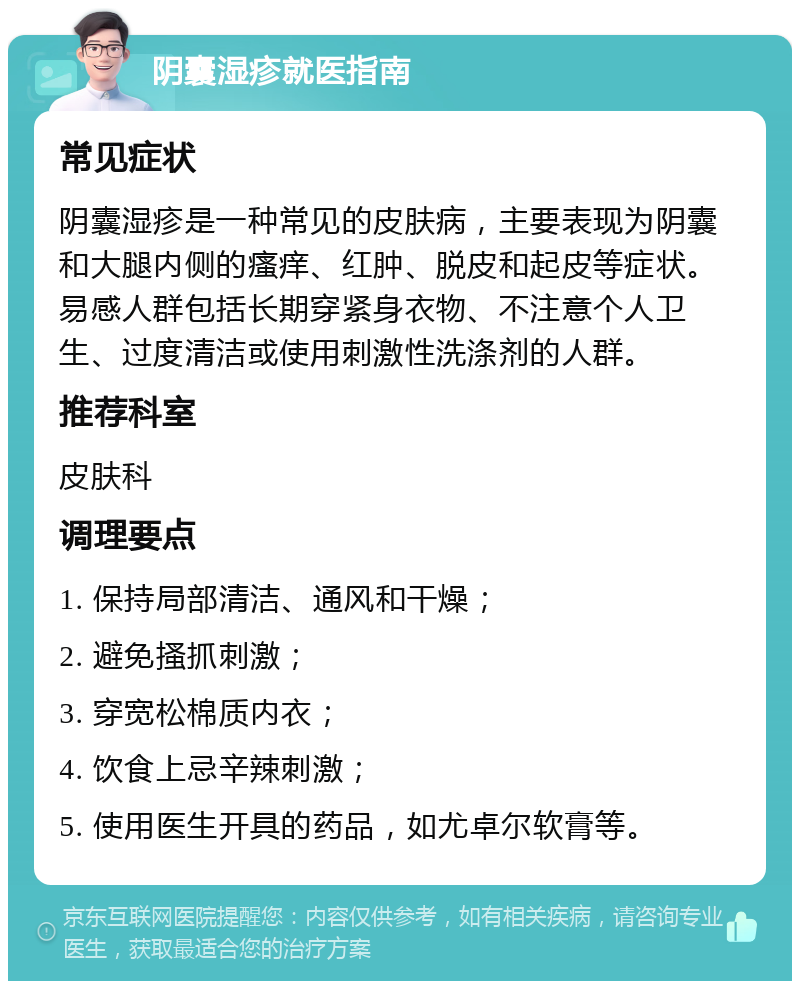 阴囊湿疹就医指南 常见症状 阴囊湿疹是一种常见的皮肤病，主要表现为阴囊和大腿内侧的瘙痒、红肿、脱皮和起皮等症状。易感人群包括长期穿紧身衣物、不注意个人卫生、过度清洁或使用刺激性洗涤剂的人群。 推荐科室 皮肤科 调理要点 1. 保持局部清洁、通风和干燥； 2. 避免搔抓刺激； 3. 穿宽松棉质内衣； 4. 饮食上忌辛辣刺激； 5. 使用医生开具的药品，如尤卓尔软膏等。