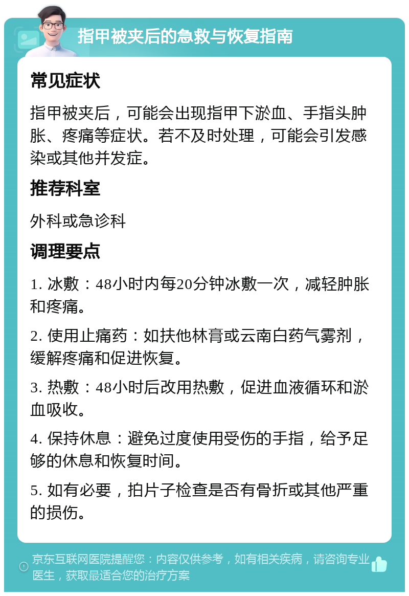 指甲被夹后的急救与恢复指南 常见症状 指甲被夹后，可能会出现指甲下淤血、手指头肿胀、疼痛等症状。若不及时处理，可能会引发感染或其他并发症。 推荐科室 外科或急诊科 调理要点 1. 冰敷：48小时内每20分钟冰敷一次，减轻肿胀和疼痛。 2. 使用止痛药：如扶他林膏或云南白药气雾剂，缓解疼痛和促进恢复。 3. 热敷：48小时后改用热敷，促进血液循环和淤血吸收。 4. 保持休息：避免过度使用受伤的手指，给予足够的休息和恢复时间。 5. 如有必要，拍片子检查是否有骨折或其他严重的损伤。