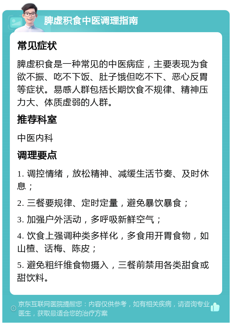 脾虚积食中医调理指南 常见症状 脾虚积食是一种常见的中医病症，主要表现为食欲不振、吃不下饭、肚子饿但吃不下、恶心反胃等症状。易感人群包括长期饮食不规律、精神压力大、体质虚弱的人群。 推荐科室 中医内科 调理要点 1. 调控情绪，放松精神、减缓生活节奏、及时休息； 2. 三餐要规律、定时定量，避免暴饮暴食； 3. 加强户外活动，多呼吸新鲜空气； 4. 饮食上强调种类多样化，多食用开胃食物，如山楂、话梅、陈皮； 5. 避免粗纤维食物摄入，三餐前禁用各类甜食或甜饮料。