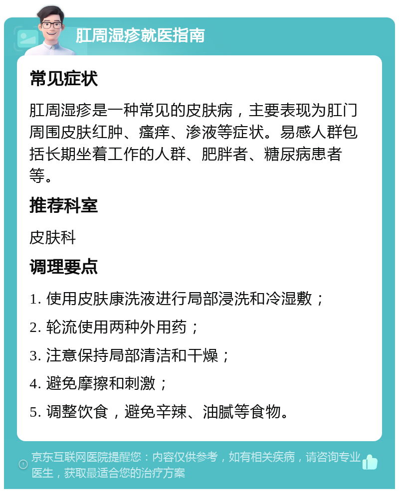 肛周湿疹就医指南 常见症状 肛周湿疹是一种常见的皮肤病，主要表现为肛门周围皮肤红肿、瘙痒、渗液等症状。易感人群包括长期坐着工作的人群、肥胖者、糖尿病患者等。 推荐科室 皮肤科 调理要点 1. 使用皮肤康洗液进行局部浸洗和冷湿敷； 2. 轮流使用两种外用药； 3. 注意保持局部清洁和干燥； 4. 避免摩擦和刺激； 5. 调整饮食，避免辛辣、油腻等食物。