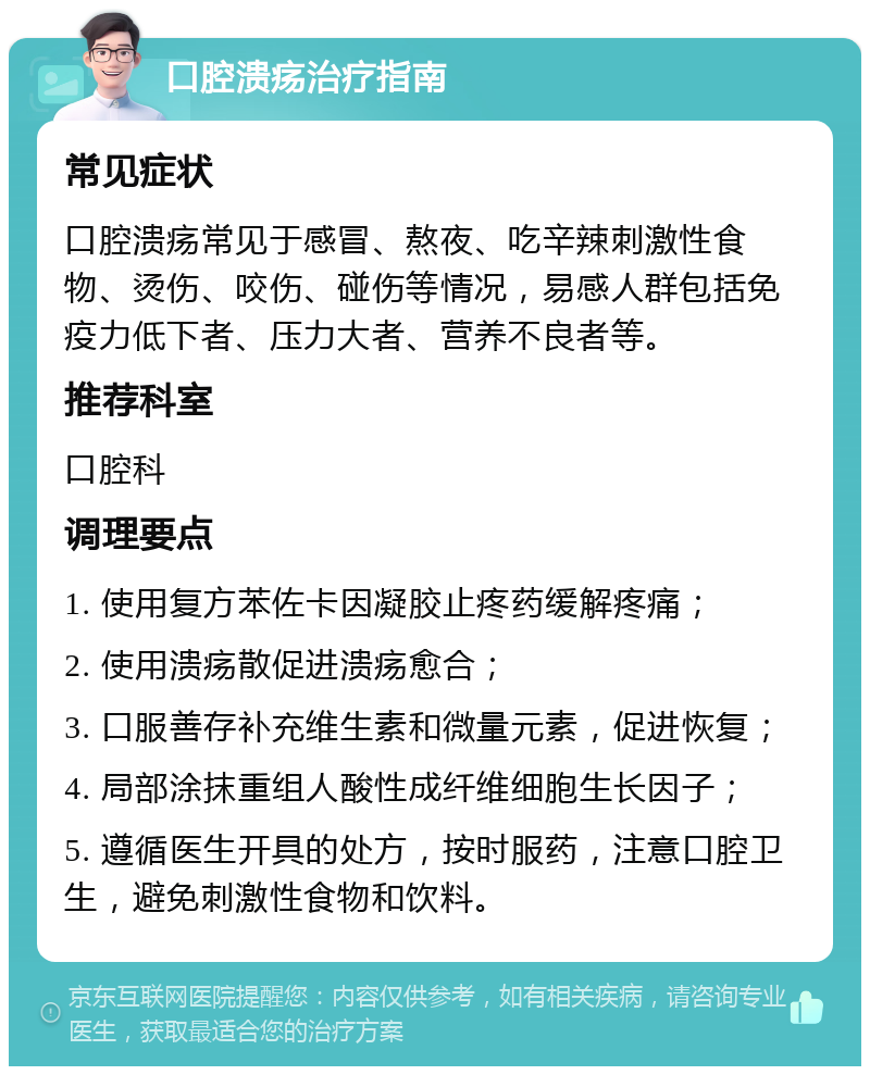 口腔溃疡治疗指南 常见症状 口腔溃疡常见于感冒、熬夜、吃辛辣刺激性食物、烫伤、咬伤、碰伤等情况，易感人群包括免疫力低下者、压力大者、营养不良者等。 推荐科室 口腔科 调理要点 1. 使用复方苯佐卡因凝胶止疼药缓解疼痛； 2. 使用溃疡散促进溃疡愈合； 3. 口服善存补充维生素和微量元素，促进恢复； 4. 局部涂抹重组人酸性成纤维细胞生长因子； 5. 遵循医生开具的处方，按时服药，注意口腔卫生，避免刺激性食物和饮料。