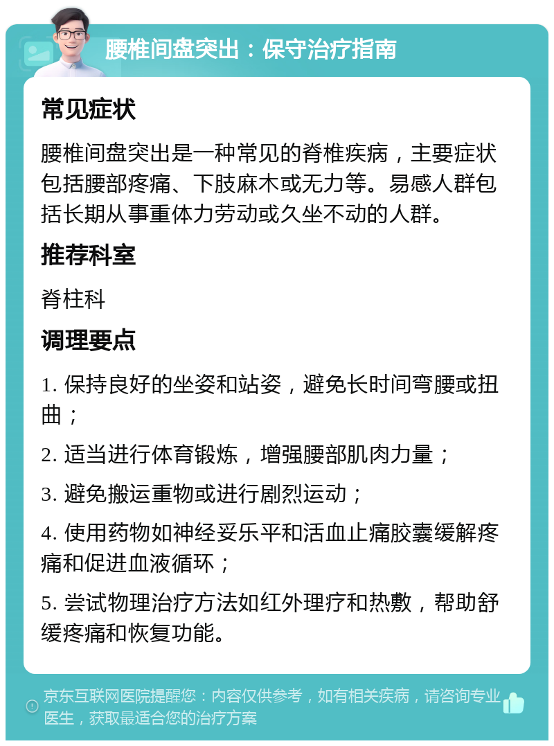 腰椎间盘突出：保守治疗指南 常见症状 腰椎间盘突出是一种常见的脊椎疾病，主要症状包括腰部疼痛、下肢麻木或无力等。易感人群包括长期从事重体力劳动或久坐不动的人群。 推荐科室 脊柱科 调理要点 1. 保持良好的坐姿和站姿，避免长时间弯腰或扭曲； 2. 适当进行体育锻炼，增强腰部肌肉力量； 3. 避免搬运重物或进行剧烈运动； 4. 使用药物如神经妥乐平和活血止痛胶囊缓解疼痛和促进血液循环； 5. 尝试物理治疗方法如红外理疗和热敷，帮助舒缓疼痛和恢复功能。