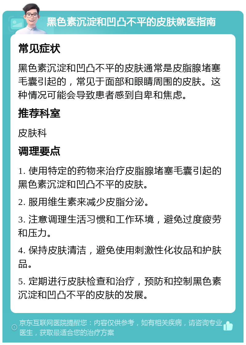 黑色素沉淀和凹凸不平的皮肤就医指南 常见症状 黑色素沉淀和凹凸不平的皮肤通常是皮脂腺堵塞毛囊引起的，常见于面部和眼睛周围的皮肤。这种情况可能会导致患者感到自卑和焦虑。 推荐科室 皮肤科 调理要点 1. 使用特定的药物来治疗皮脂腺堵塞毛囊引起的黑色素沉淀和凹凸不平的皮肤。 2. 服用维生素来减少皮脂分泌。 3. 注意调理生活习惯和工作环境，避免过度疲劳和压力。 4. 保持皮肤清洁，避免使用刺激性化妆品和护肤品。 5. 定期进行皮肤检查和治疗，预防和控制黑色素沉淀和凹凸不平的皮肤的发展。