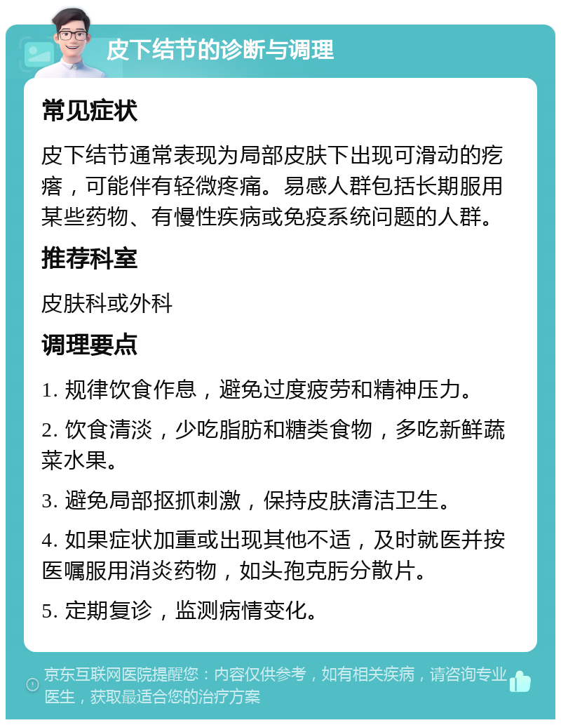 皮下结节的诊断与调理 常见症状 皮下结节通常表现为局部皮肤下出现可滑动的疙瘩，可能伴有轻微疼痛。易感人群包括长期服用某些药物、有慢性疾病或免疫系统问题的人群。 推荐科室 皮肤科或外科 调理要点 1. 规律饮食作息，避免过度疲劳和精神压力。 2. 饮食清淡，少吃脂肪和糖类食物，多吃新鲜蔬菜水果。 3. 避免局部抠抓刺激，保持皮肤清洁卫生。 4. 如果症状加重或出现其他不适，及时就医并按医嘱服用消炎药物，如头孢克肟分散片。 5. 定期复诊，监测病情变化。