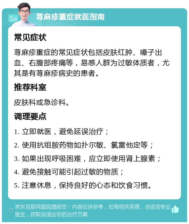 荨麻疹重症就医指南 常见症状 荨麻疹重症的常见症状包括皮肤红肿、嗓子出血、右腹部疼痛等，易感人群为过敏体质者，尤其是有荨麻疹病史的患者。 推荐科室 皮肤科或急诊科。 调理要点 1. 立即就医，避免延误治疗； 2. 使用抗组胺药物如扑尔敏、氯雷他定等； 3. 如果出现呼吸困难，应立即使用肾上腺素； 4. 避免接触可能引起过敏的物质； 5. 注意休息，保持良好的心态和饮食习惯。