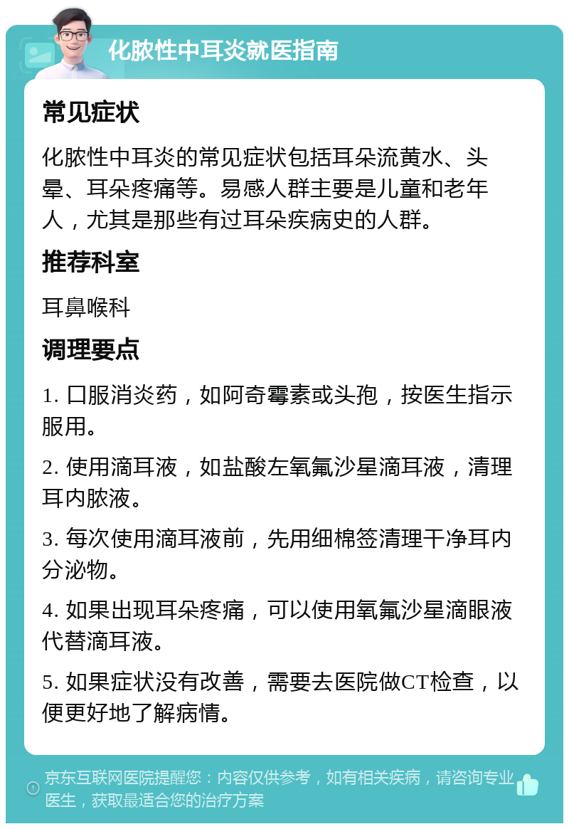 化脓性中耳炎就医指南 常见症状 化脓性中耳炎的常见症状包括耳朵流黄水、头晕、耳朵疼痛等。易感人群主要是儿童和老年人，尤其是那些有过耳朵疾病史的人群。 推荐科室 耳鼻喉科 调理要点 1. 口服消炎药，如阿奇霉素或头孢，按医生指示服用。 2. 使用滴耳液，如盐酸左氧氟沙星滴耳液，清理耳内脓液。 3. 每次使用滴耳液前，先用细棉签清理干净耳内分泌物。 4. 如果出现耳朵疼痛，可以使用氧氟沙星滴眼液代替滴耳液。 5. 如果症状没有改善，需要去医院做CT检查，以便更好地了解病情。