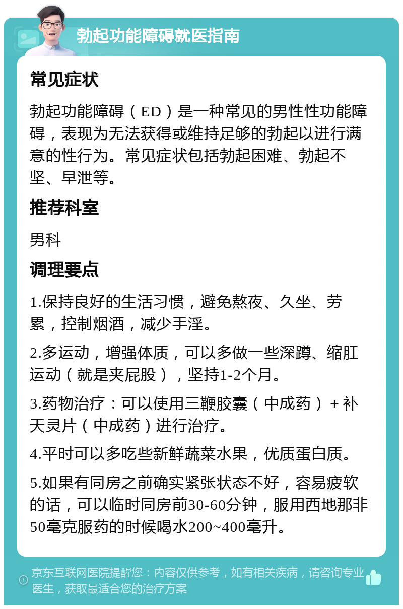 勃起功能障碍就医指南 常见症状 勃起功能障碍（ED）是一种常见的男性性功能障碍，表现为无法获得或维持足够的勃起以进行满意的性行为。常见症状包括勃起困难、勃起不坚、早泄等。 推荐科室 男科 调理要点 1.保持良好的生活习惯，避免熬夜、久坐、劳累，控制烟酒，减少手淫。 2.多运动，增强体质，可以多做一些深蹲、缩肛运动（就是夹屁股），坚持1-2个月。 3.药物治疗：可以使用三鞭胶囊（中成药）＋补天灵片（中成药）进行治疗。 4.平时可以多吃些新鲜蔬菜水果，优质蛋白质。 5.如果有同房之前确实紧张状态不好，容易疲软的话，可以临时同房前30-60分钟，服用西地那非50毫克服药的时候喝水200~400毫升。