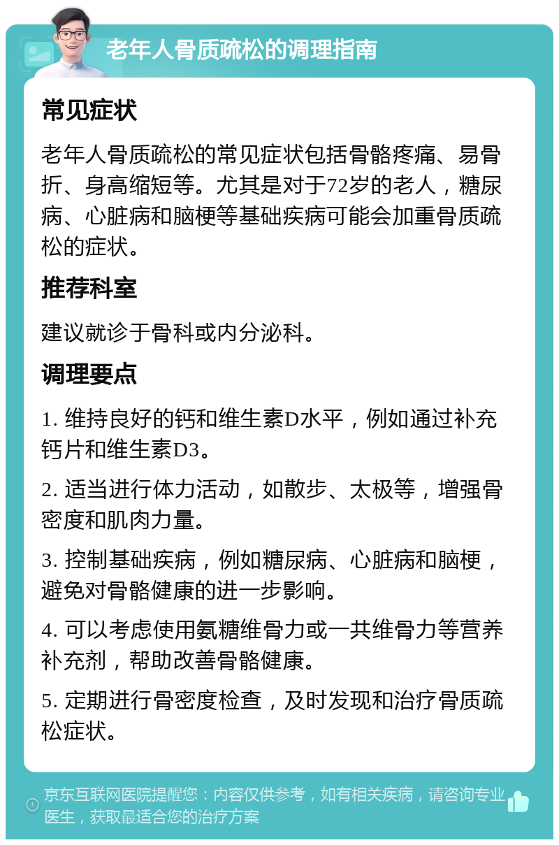 老年人骨质疏松的调理指南 常见症状 老年人骨质疏松的常见症状包括骨骼疼痛、易骨折、身高缩短等。尤其是对于72岁的老人，糖尿病、心脏病和脑梗等基础疾病可能会加重骨质疏松的症状。 推荐科室 建议就诊于骨科或内分泌科。 调理要点 1. 维持良好的钙和维生素D水平，例如通过补充钙片和维生素D3。 2. 适当进行体力活动，如散步、太极等，增强骨密度和肌肉力量。 3. 控制基础疾病，例如糖尿病、心脏病和脑梗，避免对骨骼健康的进一步影响。 4. 可以考虑使用氨糖维骨力或一共维骨力等营养补充剂，帮助改善骨骼健康。 5. 定期进行骨密度检查，及时发现和治疗骨质疏松症状。