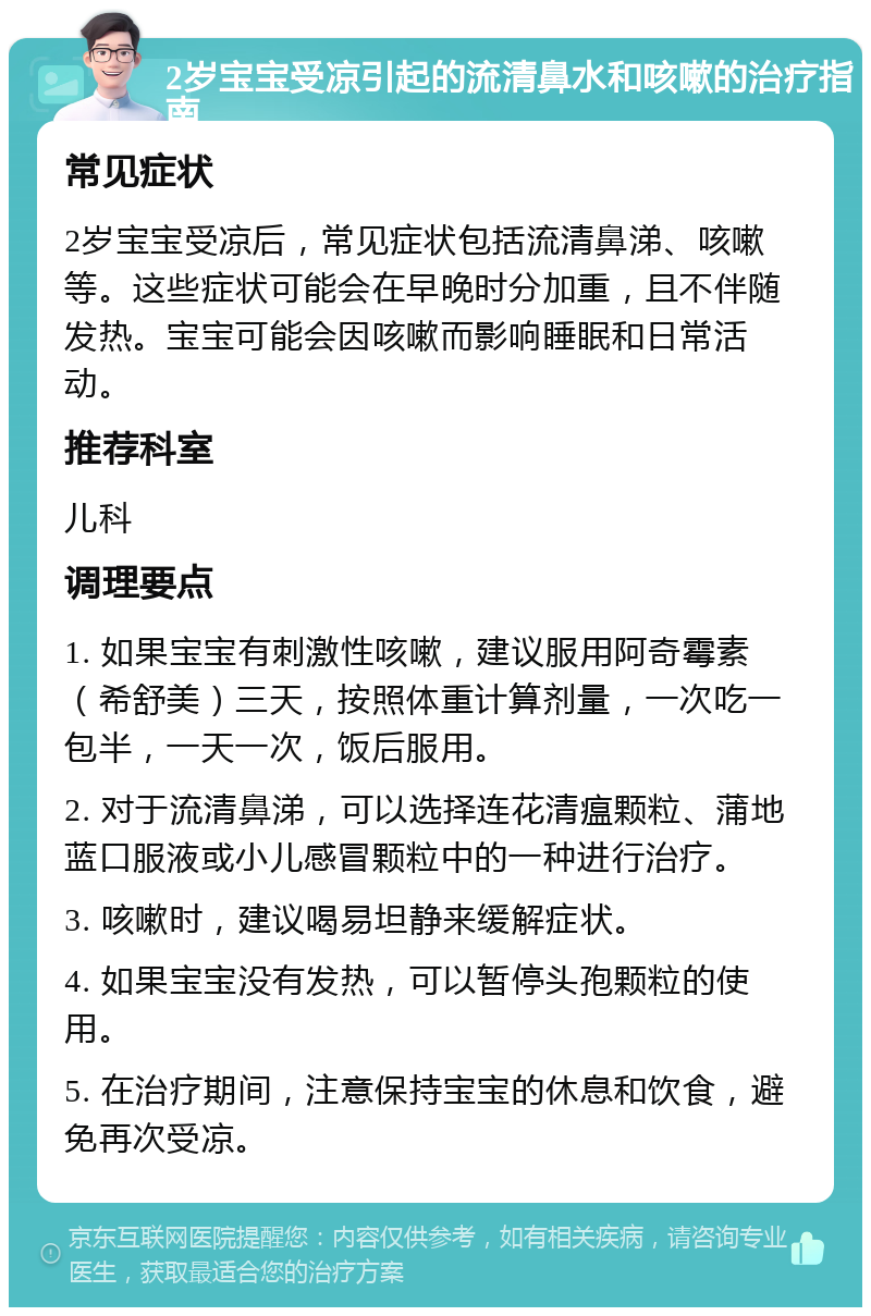 2岁宝宝受凉引起的流清鼻水和咳嗽的治疗指南 常见症状 2岁宝宝受凉后，常见症状包括流清鼻涕、咳嗽等。这些症状可能会在早晚时分加重，且不伴随发热。宝宝可能会因咳嗽而影响睡眠和日常活动。 推荐科室 儿科 调理要点 1. 如果宝宝有刺激性咳嗽，建议服用阿奇霉素（希舒美）三天，按照体重计算剂量，一次吃一包半，一天一次，饭后服用。 2. 对于流清鼻涕，可以选择连花清瘟颗粒、蒲地蓝口服液或小儿感冒颗粒中的一种进行治疗。 3. 咳嗽时，建议喝易坦静来缓解症状。 4. 如果宝宝没有发热，可以暂停头孢颗粒的使用。 5. 在治疗期间，注意保持宝宝的休息和饮食，避免再次受凉。