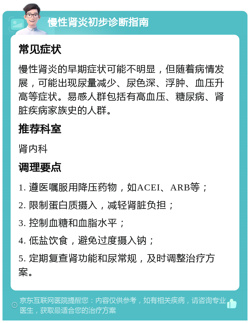 慢性肾炎初步诊断指南 常见症状 慢性肾炎的早期症状可能不明显，但随着病情发展，可能出现尿量减少、尿色深、浮肿、血压升高等症状。易感人群包括有高血压、糖尿病、肾脏疾病家族史的人群。 推荐科室 肾内科 调理要点 1. 遵医嘱服用降压药物，如ACEI、ARB等； 2. 限制蛋白质摄入，减轻肾脏负担； 3. 控制血糖和血脂水平； 4. 低盐饮食，避免过度摄入钠； 5. 定期复查肾功能和尿常规，及时调整治疗方案。