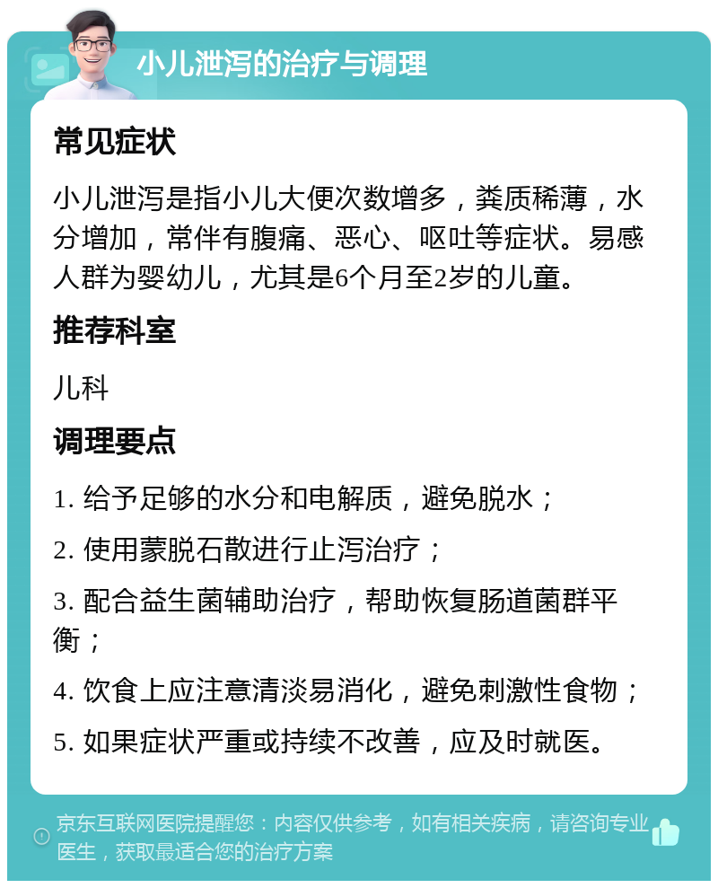 小儿泄泻的治疗与调理 常见症状 小儿泄泻是指小儿大便次数增多，粪质稀薄，水分增加，常伴有腹痛、恶心、呕吐等症状。易感人群为婴幼儿，尤其是6个月至2岁的儿童。 推荐科室 儿科 调理要点 1. 给予足够的水分和电解质，避免脱水； 2. 使用蒙脱石散进行止泻治疗； 3. 配合益生菌辅助治疗，帮助恢复肠道菌群平衡； 4. 饮食上应注意清淡易消化，避免刺激性食物； 5. 如果症状严重或持续不改善，应及时就医。