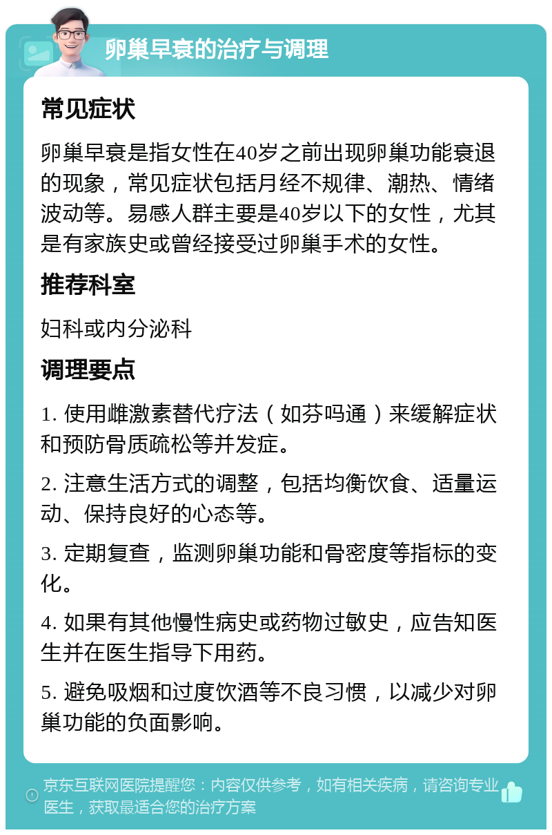 卵巢早衰的治疗与调理 常见症状 卵巢早衰是指女性在40岁之前出现卵巢功能衰退的现象，常见症状包括月经不规律、潮热、情绪波动等。易感人群主要是40岁以下的女性，尤其是有家族史或曾经接受过卵巢手术的女性。 推荐科室 妇科或内分泌科 调理要点 1. 使用雌激素替代疗法（如芬吗通）来缓解症状和预防骨质疏松等并发症。 2. 注意生活方式的调整，包括均衡饮食、适量运动、保持良好的心态等。 3. 定期复查，监测卵巢功能和骨密度等指标的变化。 4. 如果有其他慢性病史或药物过敏史，应告知医生并在医生指导下用药。 5. 避免吸烟和过度饮酒等不良习惯，以减少对卵巢功能的负面影响。