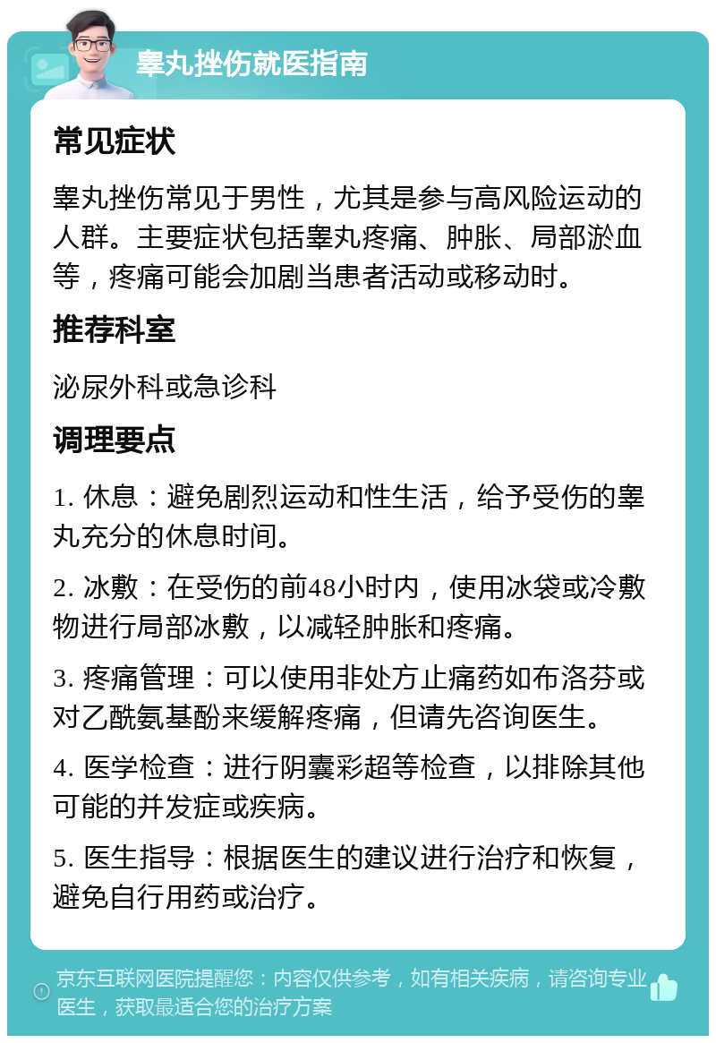 睾丸挫伤就医指南 常见症状 睾丸挫伤常见于男性，尤其是参与高风险运动的人群。主要症状包括睾丸疼痛、肿胀、局部淤血等，疼痛可能会加剧当患者活动或移动时。 推荐科室 泌尿外科或急诊科 调理要点 1. 休息：避免剧烈运动和性生活，给予受伤的睾丸充分的休息时间。 2. 冰敷：在受伤的前48小时内，使用冰袋或冷敷物进行局部冰敷，以减轻肿胀和疼痛。 3. 疼痛管理：可以使用非处方止痛药如布洛芬或对乙酰氨基酚来缓解疼痛，但请先咨询医生。 4. 医学检查：进行阴囊彩超等检查，以排除其他可能的并发症或疾病。 5. 医生指导：根据医生的建议进行治疗和恢复，避免自行用药或治疗。