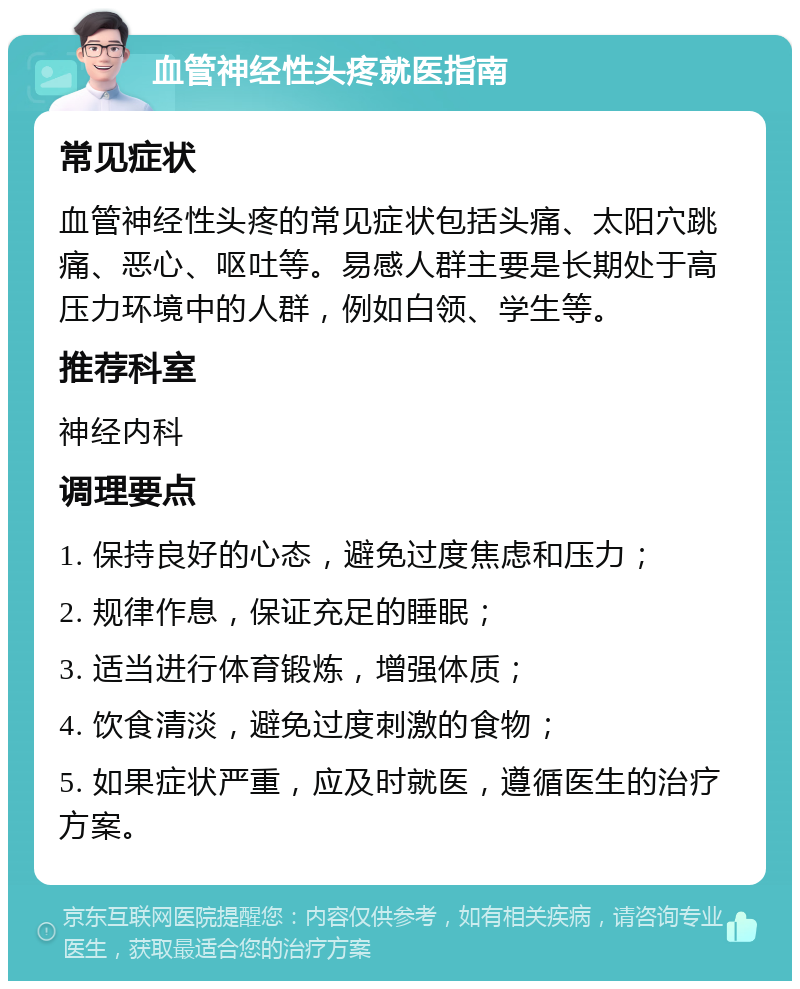 血管神经性头疼就医指南 常见症状 血管神经性头疼的常见症状包括头痛、太阳穴跳痛、恶心、呕吐等。易感人群主要是长期处于高压力环境中的人群，例如白领、学生等。 推荐科室 神经内科 调理要点 1. 保持良好的心态，避免过度焦虑和压力； 2. 规律作息，保证充足的睡眠； 3. 适当进行体育锻炼，增强体质； 4. 饮食清淡，避免过度刺激的食物； 5. 如果症状严重，应及时就医，遵循医生的治疗方案。