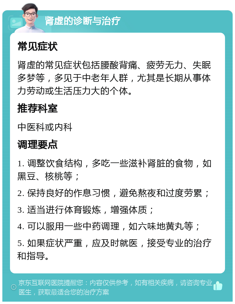 肾虚的诊断与治疗 常见症状 肾虚的常见症状包括腰酸背痛、疲劳无力、失眠多梦等，多见于中老年人群，尤其是长期从事体力劳动或生活压力大的个体。 推荐科室 中医科或内科 调理要点 1. 调整饮食结构，多吃一些滋补肾脏的食物，如黑豆、核桃等； 2. 保持良好的作息习惯，避免熬夜和过度劳累； 3. 适当进行体育锻炼，增强体质； 4. 可以服用一些中药调理，如六味地黄丸等； 5. 如果症状严重，应及时就医，接受专业的治疗和指导。