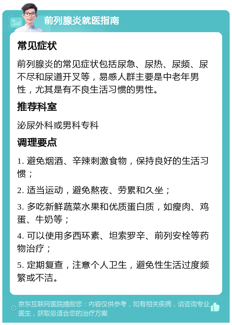 前列腺炎就医指南 常见症状 前列腺炎的常见症状包括尿急、尿热、尿频、尿不尽和尿道开叉等，易感人群主要是中老年男性，尤其是有不良生活习惯的男性。 推荐科室 泌尿外科或男科专科 调理要点 1. 避免烟酒、辛辣刺激食物，保持良好的生活习惯； 2. 适当运动，避免熬夜、劳累和久坐； 3. 多吃新鲜蔬菜水果和优质蛋白质，如瘦肉、鸡蛋、牛奶等； 4. 可以使用多西环素、坦索罗辛、前列安栓等药物治疗； 5. 定期复查，注意个人卫生，避免性生活过度频繁或不洁。