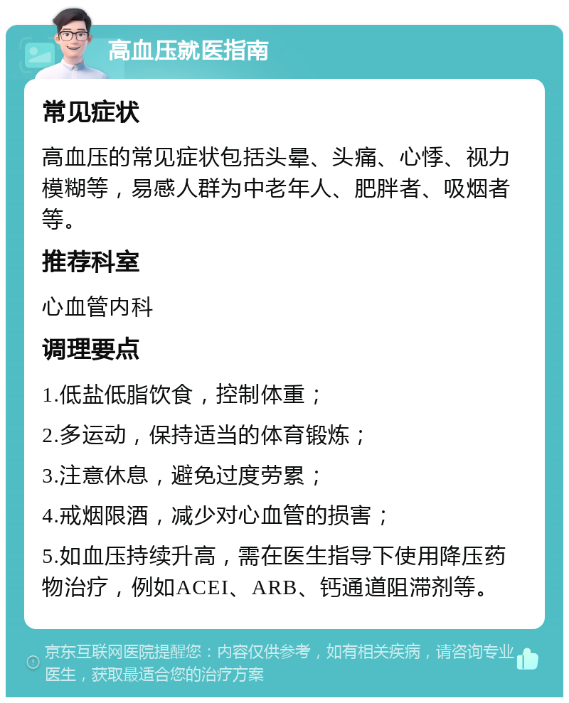 高血压就医指南 常见症状 高血压的常见症状包括头晕、头痛、心悸、视力模糊等，易感人群为中老年人、肥胖者、吸烟者等。 推荐科室 心血管内科 调理要点 1.低盐低脂饮食，控制体重； 2.多运动，保持适当的体育锻炼； 3.注意休息，避免过度劳累； 4.戒烟限酒，减少对心血管的损害； 5.如血压持续升高，需在医生指导下使用降压药物治疗，例如ACEI、ARB、钙通道阻滞剂等。